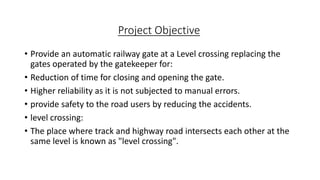 Project Objective
• Provide an automatic railway gate at a Level crossing replacing the
gates operated by the gatekeeper for:
• Reduction of time for closing and opening the gate.
• Higher reliability as it is not subjected to manual errors.
• provide safety to the road users by reducing the accidents.
• level crossing:
• The place where track and highway road intersects each other at the
same level is known as "level crossing".
 