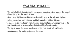 WORKING PRINCIPLE
• The arrival of train is detected by the sensor placed on either side of the gate at
about 5km from the level crossing
• Once the arrival is sensed,the sensed signal is sent to the microcontroller.
• Subsequently, buzzer indication and light signals on either side are
• provided to the road users indicating the closure of gates.The departure of the
train is detected by sensors placed at about 1km from the gate.
• The signal about the departure is sent to the microcontroller, which in
• turn operates the motor and opens the gate.
 