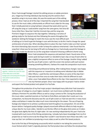 Jack Dixon
This is an example of layering clips
together. I believe this suits the style
of the video due to the dark
background contrasting with the glow
sticks which could connote a
nightclub.
Once I had enough footage I started the editing process on adobe premiere
pro, I began by trimming individual clips leaving only the sections that I
would be using in my music video, this was the easiest part of the editing
process. Once I had cut all of the clips I imported the song that I had decided
to use for the music video; unfortunately an official music video for the song
that I initially planned on using had been released that week which put me
off using the song so I used another song from the same genre; Hot Since 82-
Every Little Piece. Now that I had the trimmed clips and the song onto
Premiere I began to sequence the clips together, following a narrative of
getting ready for the festival and then following the events throughout the
weekend. Getting the footage to match the music was the most difficult part
of editing as it is hard to get the footage in sync with the beat, to do this I had to change the speed
and duration of some clips. When deciding where to place the clips I had to make sure that I spread
the more interesting clips around in order to keep the audience entertained. I later found that the
song that I chose was far too long to fill with my footage but as I had already synced the footage to
this song I made the decision to cut the song down instead of choosing a different shorter song.
Once I had completed the sequence and watched it back I found some of the
scenes quite boring to watch so I decided to layer clips on top of each other to
give a slightly transparent effect to some of the footage. Another thing I added
was the use of split screen; I split the screen into sections with each section
showing something different, I believe this made the composition much more
interesting and professional looking. After making these changes I was happy
with the sequence so I moved on to editing some individual clips in Adobe
After Effects; I used the blur and sharpen effects on some of the clips that I
had used more than once to make them look a little bit different to each
other, once I had added these effects to the clips I then exported to clip back
into my Premiere project. Once I was happy with my project I had to render
and export the finished product and upload it to YouTube.
Throughout the production of my final major project I developed many skills that I had covered in
the first year of college to a much higher standard. I am much more confident with the Adobe
software; Premiere Pro and After Effects as well as using a camera to film. During the production of
this music video I watched tutorials on YouTube to find effects and styles that I could use in my
composition, my favourite discovery was the use of split screen as I had not seen this in many music
videos and believe it makes the video much more interesting for the viewer. The use of layering
footage also helped me to achieve a professional look throughout my composition. On one of the
lessons before I had good quality footage I played around with different effects to help me get a
unique idea for my music video, I decide to use the blur effect on the glow stick scenes as it makes
the glow look slightly like that of a light saber. As I was working independently this year I had to be
involved with much more of the filming and planning, I already had a basic knowledge from my first
project but as I had no one to do the things that I couldn’t I was forced to learn these new skills. I can
now say that I am confident at producing a music video as well as other film based products.
Due to the first day of filming being unsuccessful which resulted in me taking the camera to the
music festival which I hadn’t originally planned, the final product does not follow the storyboard but
This shows the split screen that I used
in my music video. Each section shows
something different although 2 are the
same clip but played at different times.
 