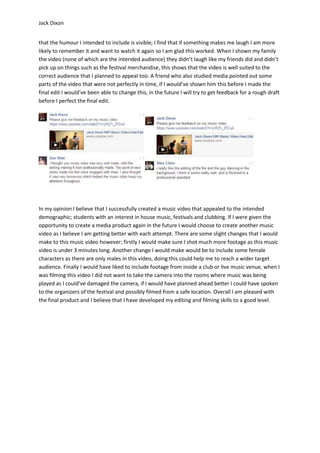 Jack Dixon
that the humour I intended to include is visible; I find that if something makes me laugh I am more
likely to remember it and want to watch it again so I am glad this worked. When I shown my family
the video (none of which are the intended audience) they didn’t laugh like my friends did and didn’t
pick up on things such as the festival merchandise, this shows that the video is well suited to the
correct audience that I planned to appeal too. A friend who also studied media pointed out some
parts of the video that were not perfectly in time, if I would’ve shown him this before I made the
final edit I would’ve been able to change this, in the future I will try to get feedback for a rough draft
before I perfect the final edit.
In my opinion I believe that I successfully created a music video that appealed to the intended
demographic; students with an interest in house music, festivals and clubbing. If I were given the
opportunity to create a media product again in the future I would choose to create another music
video as I believe I am getting better with each attempt. There are some slight changes that I would
make to this music video however; firstly I would make sure I shot much more footage as this music
video is under 3 minutes long. Another change I would make would be to include some female
characters as there are only males in this video, doing this could help me to reach a wider target
audience. Finally I would have liked to include footage from inside a club or live music venue, when I
was filming this video I did not want to take the camera into the rooms where music was being
played as I could’ve damaged the camera, if I would have planned ahead better I could have spoken
to the organizers of the festival and possibly filmed from a safe location. Overall I am pleased with
the final product and I believe that I have developed my editing and filming skills to a good level.
 