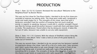 PRODUCTION
Show 1. Date: 22/10/18. Content: Reviewed the new album “Welcome to the
Neighbourhood” by Boston Manor.
This was my first show for Two Rivers Radio, I decided to do my first show pre-
recorded to improve my editing skills. The show went really well, I produced a
script and made jingles for it. The strengths of this show, were that with it
being pre-recorded I had the comfort of knowing that not much could go
wrong, in regards to speaking, because I could edit it, another strength I found
was that the timings would be prefect because I could edit them and place them
in nicely. The weaknesses I found where that by doing pre-record, it takes the
fun out of radio, because I was unable to use any radio equipment.
Show 2. Date: 14/1/19. Content: With the release of Sheffield rockers Bring Me
The Horizon’s new album ”Amo” I take a look at some of the great bands to
come out of Yorkshire.
This was my second show, I decided to do my second one live because I wanted
to experience doing a live show. I got off to a bit of a rocky start, I was nervous,
and I didn’t quite know what to say, even though I had a script in front of me,
but with that being said, it turned out really well, I got a flow going and
everything fell in to place. The strengths of doing a live show are, it gives me
the chance to get hands on experience with radio equipment, I learned more
 