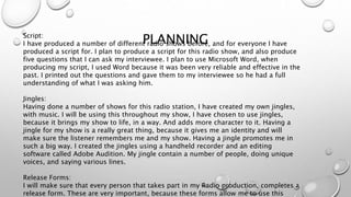 PLANNINGScript:
I have produced a number of different radio shows before, and for everyone I have
produced a script for. I plan to produce a script for this radio show, and also produce
five questions that I can ask my interviewee. I plan to use Microsoft Word, when
producing my script, I used Word because it was been very reliable and effective in the
past. I printed out the questions and gave them to my interviewee so he had a full
understanding of what I was asking him.
Jingles:
Having done a number of shows for this radio station, I have created my own jingles,
with music. I will be using this throughout my show, I have chosen to use jingles,
because it brings my show to life, in a way. And adds more character to it. Having a
jingle for my show is a really great thing, because it gives me an identity and will
make sure the listener remembers me and my show. Having a jingle promotes me in
such a big way. I created the jingles using a handheld recorder and an editing
software called Adobe Audition. My jingle contain a number of people, doing unique
voices, and saying various lines.
Release Forms:
I will make sure that every person that takes part in my Radio production, completes a
release form. These are very important, because these forms allow me to use this
 