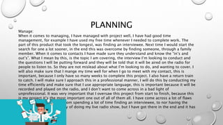 PLANNING
Manage:
When it comes to managing, I have managed with project well, I have had good time
management, for example I have used my free time whenever I needed to complete work. The
part of this product that took the longest, was finding an interviewee. Next time I would start the
search for one a lot sooner, in the end this was overcome by finding someone, through a family
member. When it comes to contacts I have made sure they understand and know the “in’s and
out’s”. What I mean by this, is the topic I am covering, the interview I’m looking to conduct and
the questions I will be putting forward and they will be told that it will be aired on the radio for
people to listen to. So they are not mislead about what I’m looking to do, and wanting to cover. I
will also make sure that I mange my time well for when I go to meet with my contact, this is
important, because I only have so many weeks to complete this project. I also have a return train
to catch. I will make sure I approach this in a professional manner, I will do this by conducting my
time efficiently and make sure that I use appropriate language, this is important because it will be
recorded and played on the radio, and I don’t want to come across in a bad light of
unprofessional. It was very important that I oversaw this project from start to finish, because this
is my project it’s the most important one out of all of them all. I have come across a lot of flaws
while doing this project, from spending a lot of time finding an interviewee, to nor having the
correct software on the day of doing my live radio show, but I have got there in the end and it has
all fallen in to place.
 