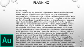 PLANNING
Sound/Editing
When I come to edit my interviews, I plan to edit them in a software called,
Adobe Audition. I have chosen this software, because having used it
previously before, I have found that it delivers a high standard quality, when
editing. I also plan to use this software, because I know how to use the tools
on the software. Exporting and Importing on to this software was quick and
easy, it was also compatible in the version I needed it to be for my radio.
The tools are every easy to use within this software, the Razor tool and the
Select tool were easy to find and use, the only trouble I had at times were
editing some audio sound waves, as they were hard at times to pin point
and cut. The storage on this software is good quality and puts me at ease
when wanting to store my files, I also store my files on a memory stick, and
this software makes it easy to do that, because it’s very compatible. I have
decided to use music from artists, that have suffered with addiction,
because I think this will fit in well with the topic that I’m covering, before I
play them on my show, I will edit them down using, Adobe Audition. I will
also be using music that carries a certain mood, for example, when I’m
talking about facts I will use music that will react with my listeners emotions
and makes them think about what I’m saying. For example in one section
the music I used was quite emotional and thought focused, I knew it would
 