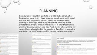 PLANNING
Unfortunately I couldn’t get hold of a BBC Radio script, after
looking for some time. I have however found some really good
tips that will help me in regards to writing my own script,
looking at these tips have really helped me. Looking at the
different tips below, “Does it make sense” is a tip that I follow
when writing my script, I also now “fact check” when writing my
script. I have also talked to the people at Two Rivers, regarding
my scripts, to see if they can offer me any help in improving it.
 