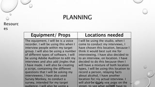 PLANNING
Equipment/ Props Locations needed
The equipment, I will be is a voice
recorder. I will be using this when I
interview people within my target
group. I will also be using a number
of different types of software, I will
be using Adobe Audition to edit my
interviews and also add jingles that
I have made. I will also be creating
a script, containing the different
questions that I will be asking my
interviewees, I have also used
Survey Monkey, to conduct a
survey, intended for my target
audience. I will also be using a
I will be using the studio, when I
come to conduct my interviews, I
have chosen this location, because I
think it would best suit me for
interviewing. I have also decided to
to an interview, on location. I have
decided to do this because then I
will have a mixture of both location
types, I will be using this location to
record a person, relaying facts
about alcohol, I have another
location for my actual interview. I
will also be doing vox pops on the
street, to see what people have to
Resourc
es
 