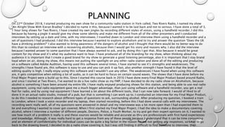 PLANNING
On 22nd October 2018, I started producing my own show for a community radio station in York called, Two Rivers Radio, I named my show
“An Alright Show With Kieran Bradley” I decided to name it this, because I wanted it to be laid back and not to serious. I have done a total of 3,
1 hour long shows for Two Rivers, I have created my own jingles by recording different styles of voices, using a handheld recorder, I did this
because by having a jingle it would give my show some identity and make me different from all of the other presenters and I conducted
interviews by setting up a date and time, with my interviewee, I travelled down to London and interview them using a handheld recorder and a
set of questions I had produced. I did this interview because I wanted to explore alcoholism and to try and answer the question “Does the UK
have a drinking problem?” I also wanted to bring awareness of the dangers of alcohol and I thought that there would be no better way to do
this than to conduct an interview with a recovering alcoholic, because then I would get his story and reasons why. I also did the interview
because I wanted answer to some question that I have always wanted to ask, and by doing this I got that. Also because it would be great
content for my show and it’s what my audience want to hear. I have produced all of the branding for my show, when thinking about my
audience it is important that I create a good brand for my show to generate a good listening percentage, also it is important that I stay brand
loyal when on air, doing my show, this means not putting the spotlight on any other radio station and done all of the editing and producing
on a software called Adobe Audition, having used this software several times, I have started to see it’s strengths and weaknesses. The
strengths I have found are, this software is easy to use and you can pick it up fast, also another strength I have found it that the level of
editing quality is high. I really enjoy using this software and I wouldn’t use any other. The weaknesses I have found when using this software
are, it gets competitive when editing a lot of audio, as it can be hard to focus on certain sound waves. The shows that I have done before my
Final Major Project were a build up to this. Since I started this course back in 2016 I have done every Final Major Product based around Radio,
and since I started at Two Rivers, I’ve wanted to do a live radio show as my FMP, I have decided to do my radio show on Alcoholism, because
alcohol is something I have been around my entire life. I have really enjoyed producing shows for this station, and being able to use real radio
equipment, using real radio equipment gave me a much bigger advantage, than just using software and a handheld recorder, you get a real
feel for radio, and by using real equipment I have learned a lot about the different tools, that I can now take forward. I would of liked to of
done it in an actual radio studio, instead of a pub, but that is something I can work up to. I conducted an interview for my Final Major Product,
to do this I needed to research about different types of questions to ask, surrounding alcohol. After producing my question, I booked a train
to London, where I took a voice recorder and my laptop, then started recording, before this I had done several calls with my interviewee. The
recording went really well, all of my questions were answered in detail and my interviewee was a lot more open than I had expected them to
be and everything I wanted to cover got covered. When I first started my Final Major Project, I had the idea to make a documentary covering
alcohol, where I interview a number of different people, Doctors, Police, a Youth Worker, to try and get their expert opinions on it, I wanted to
see how much of a problem it really is and these sources would be reliable and accurate as they are professionals with first hand experiences
and knowledge. Although. it was really hard to get a response from any of these people because I understand that it can be time consuming
and an element of confidentiality for individual cases can be quite a big factor in the reason for me not getting any responses. so I had to go
back to the drawing board, I decided to do a radio show covering it, but I was still finding it difficult to find someone to interview, then
 