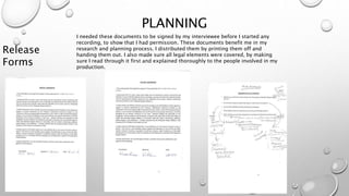 PLANNING
Release
Forms
I needed these documents to be signed by my interviewee before I started any
recording, to show that I had permission. These documents benefit me in my
research and planning process. I distributed them by printing them off and
handing them out. I also made sure all legal elements were covered, by making
sure I read through it first and explained thoroughly to the people involved in my
production.
 