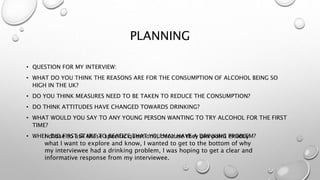 PLANNING
• QUESTION FOR MY INTERVIEW:
• WHAT DO YOU THINK THE REASONS ARE FOR THE CONSUMPTION OF ALCOHOL BEING SO
HIGH IN THE UK?
• DO YOU THINK MEASURES NEED TO BE TAKEN TO REDUCE THE CONSUMPTION?
• DO THINK ATTITUDES HAVE CHANGED TOWARDS DRINKING?
• WHAT WOULD YOU SAY TO ANY YOUNG PERSON WANTING TO TRY ALCOHOL FOR THE FIRST
TIME?
• WHEN DID FIRST START TO REALIZE THAT YOU MAY HAVE A DRINKING PROBLEM?I chose to ask these specific questions, because they pin point exactly
what I want to explore and know, I wanted to get to the bottom of why
my interviewee had a drinking problem, I was hoping to get a clear and
informative response from my interviewee.
 