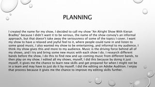 PLANNING
I created the name for my show, I decided to call my show “An Alright Show With Kieran
Bradley” because I didn’t want it to be serious, the name of the show convoy's an informal
approach, but that doesn’t take away the seriousness of some of the topics I cover. I want
my show to have a relaxed and joyful feel to it, where people could tune in and listen to
some good music, I also wanted my show to be entertaining, and informal to my audience. I
think my show gives this and more to my audience. Music is the driving force behind all of
my shows, and I try and bring some new music with each show I do. I research different
bands before the show, I do this to find new and up-coming music from different bands, to
then play on my show. I edited all my shows, myself, I did this because by doing it just
myself, it gives me the chance to learn new skills and get prepared for when I might not be
in a team and may have to just do it by myself. I did the editing on Adobe Audition. I enjoy
that process because it gives me the chance to improve my editing skills further.
 