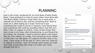 PLANNING
Here is the script I produced for my Final Major Product Radio
Show, I have produced a script for every show I have done with
Two Rivers Radio. Having a script helps me in many ways, it
reminds me of what to say, and has everything that I want to
cover on it, when typing up a script I tend not to put
everything that I want to say on it, because I have found from
past experience that I end up sounding robotic and that isn’t
what I want. In regards to criteria, I have certain things that I
have to put in my show, when broadcasting, as put forward by
the station, for example, I need to mention about some topics
that are York related, so usually, find something music related
in York that I can talk about. If a segment finishes early in my
show, I have songs to fill the gap so I don’t have any “dead air”
in regards to timings, I plan my timings when doing my script
and I look at how long each song is to make sure I have
enough time for it.
 