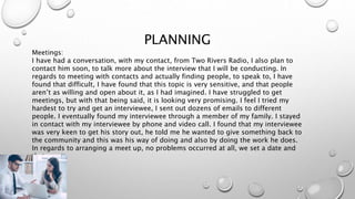 PLANNING
Meetings:
I have had a conversation, with my contact, from Two Rivers Radio, I also plan to
contact him soon, to talk more about the interview that I will be conducting. In
regards to meeting with contacts and actually finding people, to speak to, I have
found that difficult, I have found that this topic is very sensitive, and that people
aren’t as willing and open about it, as I had imagined. I have struggled to get
meetings, but with that being said, it is looking very promising. I feel I tried my
hardest to try and get an interviewee, I sent out dozens of emails to different
people. I eventually found my interviewee through a member of my family. I stayed
in contact with my interviewee by phone and video call. I found that my interviewee
was very keen to get his story out, he told me he wanted to give something back to
the community and this was his way of doing and also by doing the work he does.
In regards to arranging a meet up, no problems occurred at all, we set a date and
that was it.
 