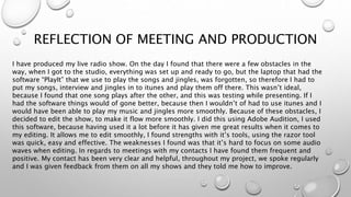 REFLECTION OF MEETING AND PRODUCTION
I have produced my live radio show. On the day I found that there were a few obstacles in the
way, when I got to the studio, everything was set up and ready to go, but the laptop that had the
software “PlayIt” that we use to play the songs and jingles, was forgotten, so therefore I had to
put my songs, interview and jingles in to itunes and play them off there. This wasn’t ideal,
because I found that one song plays after the other, and this was testing while presenting. If I
had the software things would of gone better, because then I wouldn’t of had to use itunes and I
would have been able to play my music and jingles more smoothly. Because of these obstacles, I
decided to edit the show, to make it flow more smoothly. I did this using Adobe Audition, I used
this software, because having used it a lot before it has given me great results when it comes to
my editing. It allows me to edit smoothly, I found strengths with it’s tools, using the razor tool
was quick, easy and effective. The weaknesses I found was that it’s hard to focus on some audio
waves when editing. In regards to meetings with my contacts I have found them frequent and
positive. My contact has been very clear and helpful, throughout my project, we spoke regularly
and I was given feedback from them on all my shows and they told me how to improve.
 