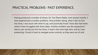 PRACTICAL PROBLEMS- PAST EXPERIENCE.
• Having produced a number of shows, for Two Rivers Radio, over several months, I
have experienced a number problems. One problem being, when I did my first
live show, I was stuck with what to say, and practically froze! I have also had times
where I have struggled with show ideas. Another problem was the equipment I
had to use, during my first live show, it wasn’t the most high tech, and as I was
presenting, I found it hard to navigate some controls, as they were out of sink.
 