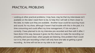 PRACTICAL PROBLEMS
• Looking at other practical problems, I may have, may be that my interviewee isn’t
available on the date I need them to be, to help this I will talk to them closer to
the date, to make sure they are available. Another issue could be sourcing music
and sound, for my show, although I haven’t had trouble with this in the past, it is
time consuming and could affect my time management, if I do not plan it
correctly. I have planned to do my interview pre-recorded and then edit it after, I
have done it this way, because it gives me the chance to make the recording run
smoothly and sound clean, when people are listening. One problem that I could
run in to, then pre-recording is that I will only have one take at getting a good
recording. As time will not be on my side to do it again.
 