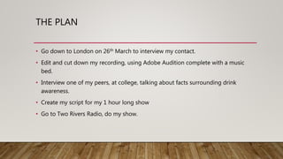 THE PLAN
• Go down to London on 26th March to interview my contact.
• Edit and cut down my recording, using Adobe Audition complete with a music
bed.
• Interview one of my peers, at college, talking about facts surrounding drink
awareness.
• Create my script for my 1 hour long show
• Go to Two Rivers Radio, do my show.
 
