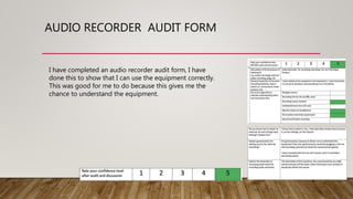 AUDIO RECORDER AUDIT FORM
I have completed an audio recorder audit form, I have
done this to show that I can use the equipment correctly.
This was good for me to do because this gives me the
chance to understand the equipment.
 