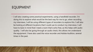 EQUIPMENT
• I will also creating some practical experiments, using a handheld recorder, I’m
doing this to explore what would be the best way for me to go, when recording
my interviews, I will be using different types of recorders to explore this. I will also
be looking at different locations that I could use to conduct my interviews. I will
have to bare in mind that I need a room that’s echo free, as this helps with audio
quality. I will also be going through an audio check, this allows me understand
the equipment. I have also used the voice recorder and Adobe Audition, several
times in the past.
 