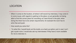 LOCATION
• When it comes to the location, of where I will record my interviews, I may come in
to some issues, with regards to getting to the place, or just generally not being
able to find the correct place for recording, as I have found in the past, when
doing this there has to be certain requirements, for example the room has to
echo free and quiet.
• How would you solve this?
• To solve this, I would book out the studio, as a back up option, just in case I can’t
get a quiet room, I would also ask my interviewees if they have a room available
for me to interview in.
 