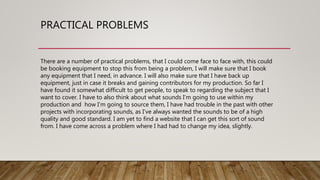 PRACTICAL PROBLEMS
There are a number of practical problems, that I could come face to face with, this could
be booking equipment to stop this from being a problem, I will make sure that I book
any equipment that I need, in advance. I will also make sure that I have back up
equipment, just in case it breaks and gaining contributors for my production. So far I
have found it somewhat difficult to get people, to speak to regarding the subject that I
want to cover. I have to also think about what sounds I’m going to use within my
production and how I’m going to source them, I have had trouble in the past with other
projects with incorporating sounds, as I’ve always wanted the sounds to be of a high
quality and good standard. I am yet to find a website that I can get this sort of sound
from. I have come across a problem where I had had to change my idea, slightly.
 
