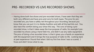 PRE- RECORDED VS LIVE RECORDED SHOWS.
• Having done both live shows and pre-recorded shows, I have seen that they are
both very different and have pros and cons for both types. The pros for pre-
recorded are, you have a safety net throughout your recording, because you
know that you can put it in to Adobe Audition and edit all the bad bits out. You
also have the comfort doing your show this way. The cons of doing a pre-
recorded show, is that it takes away the true purpose of radio, for example I pre-
recorded my shows using a hand held mic, and didn’t use any radio equipment.
The pros of doing a live recorded show, is that it gives you a hands on experience
with the equipment and it brings the true purpose of radio to life. Looking back
at past experience I found that when I did my first live show I was so scared, I
froze and didn’t know what to say.
 