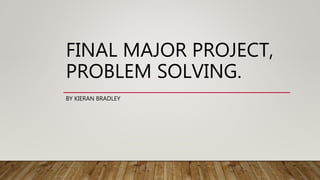 FINAL MAJOR PROJECT,
PROBLEM SOLVING.
BY KIERAN BRADLEY
 