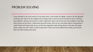PROBLEM SOLVING
• I have decided to do a pre-record, of my radio show, in the studio at college, I want to do this because
it will give the chance to see roughly how it will go when I come to do the actual live show. I will face
less problems, doing a pre-record, to what I might face when I do my live one, the problems I may face
when doing my live show, I might have technical issues, with my mic, and other pieces of equipment, I
might freeze and forget what to say, as that has happened, when doing shows in the past. My audio
pieces might not work, when I come to play them. I have a lot more safety when doing a pre-record,
than I do when doing a live show.
 