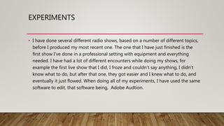 EXPERIMENTS
• I have done several different radio shows, based on a number of different topics,
before I produced my most recent one. The one that I have just finished is the
first show I’ve done in a professional setting with equipment and everything
needed. I have had a lot of different encounters while doing my shows, for
example the first live show that I did, I froze and couldn’t say anything, I didn’t
know what to do, but after that one, they got easier and I knew what to do, and
eventually it just flowed. When doing all of my experiments, I have used the same
software to edit, that software being, Adobe Audtion.
 