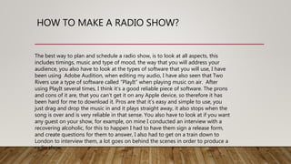 HOW TO MAKE A RADIO SHOW?
The best way to plan and schedule a radio show, is to look at all aspects, this
includes timings, music and type of mood, the way that you will address your
audience, you also have to look at the types of software that you will use, I have
been using Adobe Audition, when editing my audio, I have also seen that Two
Rivers use a type of software called “PlayIt” when playing music on air. After
using PlayIt several times, I think it’s a good reliable piece of software. The prons
and cons of it are, that you can’t get it on any Apple device, so therefore it has
been hard for me to download it. Pros are that it’s easy and simple to use, you
just drag and drop the music in and it plays straight away, it also stops when the
song is over and is very reliable in that sense. You also have to look at if you want
any guest on your show, for example, on mine I conducted an interview with a
recovering alcoholic, for this to happen I had to have them sign a release form,
and create questions for them to answer, I also had to get on a train down to
London to interview them, a lot goes on behind the scenes in order to produce a
radio show.
 