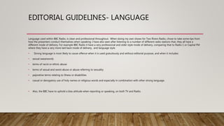 EDITORIAL GUIDELINES- LANGUAGE
Language used within BBC Radio, is clean and professional throughout. When doing my own shows for Two Rivers Radio, chose to take some tips from
how the presenters conduct themselves when speaking. I have also seen after listening to a number of different radio stations that, they all have a
different mode of delivery. For example BBC Radio 4 have a very professional and older style mode of delivery, comparing that to Radio 1 or Capital FM
where they have a very more laid back mode of delivery, and language style.
• Strong language is most likely to cause offence when it is used gratuitously and without editorial purpose, and when it includes:
• sexual swearwords
• terms of racist or ethnic abuse
• terms of sexual and sexist abuse or abuse referring to sexuality
• pejorative terms relating to illness or disabilities
• casual or derogatory use of holy names or religious words and especially in combination with other strong language.
• Also, the BBC have to uphold a bias attitude when reporting or speaking, on both TV and Radio.
 