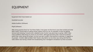 EQUIPMENT
Equipment that I have tested out:
Handheld recorder
Adobe Audition (Software)
PlayIt (Software)
After doing several shows for Two Rivers Radio, it has given me the time to see what worked and what
didn’t quite, I found ways of making certain aspects work for me, for example, to stop me getting
nervous and stressing, I would write a detailed script of what I was planning on saying. I didn’t have
many problems while doing my shows at Two Rivers, although that being said, I have encountered
quite a few, when doing this project, my first one was I couldn’t find anyone to interview, in regards to
my project. Another slight problem that I faced a day before my live show was, being told that the
radio station was having a break from broadcasting, but I managed to broadcast my show successful.
 