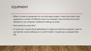 EQUIPMENT
• When it comes to equipment for my final major project, I have found that I may
experience a number of different issues, for example I may not have the correct
software on my computer, needed for editing my audio.
• How would you solve this?
• To solve this, I would check beforehand, to make sure that the computer I want to
use had the correct software on it, and if it didn’t, I would use a computer that
did.
 