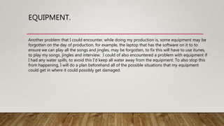 EQUIPMENT.
Another problem that I could encounter, while doing my production is, some equipment may be
forgotten on the day of production, for example, the laptop that has the software on it to to
ensure we can play all the songs and jingles, may be forgotten, to fix this will have to use itunes,
to play my songs, jingles and interview. I could of also encountered a problem with equipment if
I had any water spills, to avoid this I’d keep all water away from the equipment. To also stop this
from happening, I will do a plan beforehand all of the possible situations that my equipment
could get in where it could possibly get damaged.
 