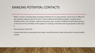 EMAILING POTENTIAL CONTACTS
• When it comes to emailing about arranging interviews for my documentary, I have found it difficult to
get a positive response back from them, I have emailed several different people, including North
Yorkshire Police, York Hospital, Alcohol Anonymous and a number of different small alcohol services
in York. Due to the sensitively of the subject I’m covering, it has been hard to get people to talk about
it.
• How would you solve this?
• I would solve this by composing more emails, I would also look at other services that I would possibly
contact.
 