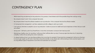 CONTINGENCY PLAN
• While researching and planning for the production of my product, I have looked at all of the possible things that could go wrong:
• My computer doesn’t work- Find a computer that works.
• My computer doesn’t have the software needed to do my production- Find a computer that has the software needed.
• I’m having bad time management- use frees, weekends and after college to catch up on work.
• I can’t get any interviews or people to use on my production- Create an account on reddit and source responses on there, that you could
use instead.
• Saving work- I will back up all of my PowerPoints in more than one location, to ensure I don’t lose any work.
• Maintaining a healthy voice, for recording– I will ensure that I will look after my voice, if I see any signs that show me, it’s becoming
unhealthy, I will do this by taking the correct medication.
• I’m always looking at how I can stop these problems from occurring, for example, If I have bad time management I will use my free day’s
to ensure I get caught up with work, I have been doing that recently, to stay ahead, also I will be looking at other practical aspects, such
as using different types of equipment to see what one would best suit my project,
 
