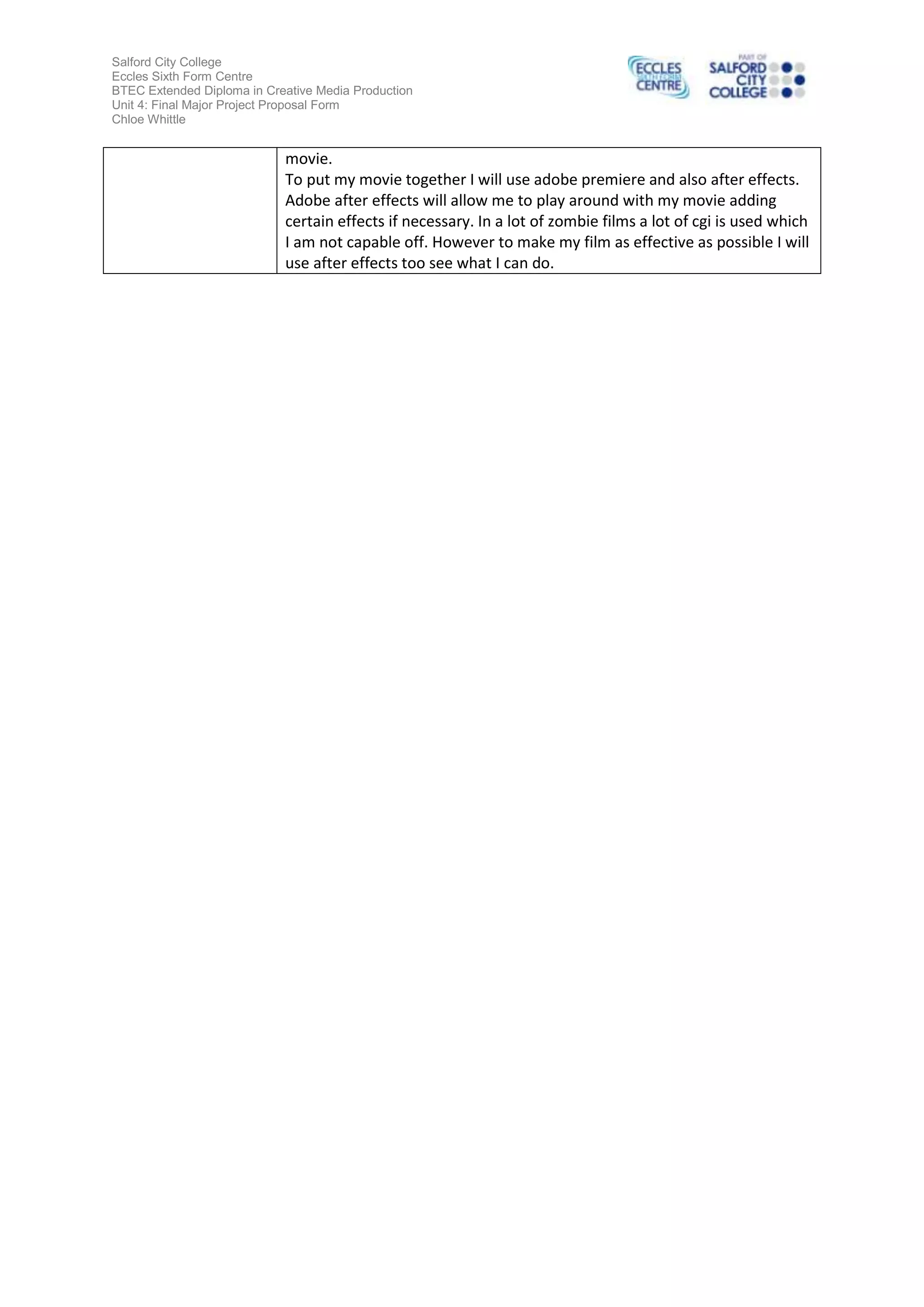 Salford City College
Eccles Sixth Form Centre
BTEC Extended Diploma in Creative Media Production
Unit 4: Final Major Project Proposal Form
Chloe Whittle

movie.
To put my movie together I will use adobe premiere and also after effects.
Adobe after effects will allow me to play around with my movie adding
certain effects if necessary. In a lot of zombie films a lot of cgi is used which
I am not capable off. However to make my film as effective as possible I will
use after effects too see what I can do.

 