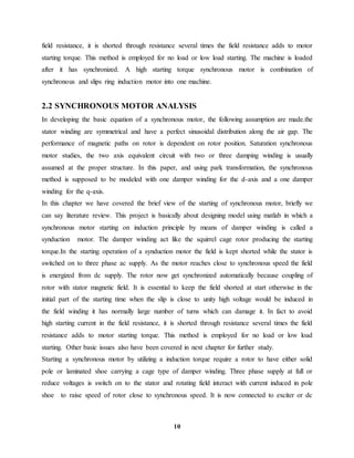 10
field resistance, it is shorted through resistance several times the field resistance adds to motor
starting torque. This method is employed for no load or low load starting. The machine is loaded
after it has synchronized. A high starting torque synchronous motor is combination of
synchronous and slips ring induction motor into one machine.
2.2 SYNCHRONOUS MOTOR ANALYSIS
In developing the basic equation of a synchronous motor, the following assumption are made.the
stator winding are symmetrical and have a perfect sinusoidal distribution along the air gap. The
performance of magnetic paths on rotor is dependent on rotor position. Saturation synchronous
motor studies, the two axis equivalent circuit with two or three damping winding is usually
assumed at the proper structure. In this paper, and using park transformation, the synchronous
method is supposed to be modeled with one damper winding for the d-axis and a one damper
winding for the q-axis.
In this chapter we have covered the brief view of the starting of synchronous motor, briefly we
can say literature review. This project is basically about designing model using matlab in which a
synchronous motor starting on induction principle by means of damper winding is called a
synduction motor. The damper winding act like the squirrel cage rotor producing the starting
torque.In the starting operation of a synduction motor the field is kept shorted while the stator is
switched on to three phase ac supply. As the motor reaches close to synchronous speed the field
is energized from dc supply. The rotor now get synchronized automatically because coupling of
rotor with stator magnetic field. It is essential to keep the field shorted at start otherwise in the
initial part of the starting time when the slip is close to unity high voltage would be induced in
the field winding it has normally large number of turns which can damage it. In fact to avoid
high starting current in the field resistance, it is shorted through resistance several times the field
resistance adds to motor starting torque. This method is employed for no load or low load
starting. Other basic issues also have been covered in next chapter for further study.
Starting a synchronous motor by utilizing a induction torque require a rotor to have either solid
pole or laminated shoe carrying a cage type of damper winding. Three phase supply at full or
reduce voltages is switch on to the stator and rotating field interact with current induced in pole
shoe to raise speed of rotor close to synchronous speed. It is now connected to exciter or dc
 