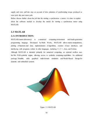 11
supply and rotor pull into step on account of slow pulsation of synchronizing torque produced as
rotor pole slip past stator pole.
Before discuss further about the job that the starting a synchronous a motor, it is time to explain
about the software needed to develop the model for starting a synchronous motor using
MATLAB.
2.3 MATLAB
2.3.1 INTRODUCTION:
MATLAB (matrix laboratory) is a numerical computing environment and fourth-generation
programming language. Developed by Math Works, MATLAB allows matrix manipulations,
plotting of functions and data, implementation of algorithms, creation of user interfaces, and
interfacing with programs written in other languages, including C, C++, Java, and Fortran.
Although MATLAB is intended primarily for numerical computing, an optional toolbox uses
the Mu PAD symbolic engine, allowing access to symbolic computing capabilities. An additional
package, Simulink, adds graphical multi-domain simulation and Model-Based Design for
dynamic and embedded systems.
Figure 2.1 MATLAB
 
