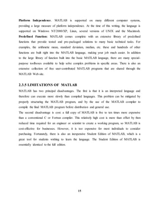 15
Platform Independence. MATLAB is supported on many different computer systems,
providing a large measure of platform independence. At the time of this writing, the language is
supported on Windows NT/2000/XP, Linux, several versions of UNIX and the Macintosh.
Predefined Function: MATLAB comes complete with an extensive library of predefined
functions that provide tested and pre-packaged solutions to many basic technical tasks. For
examples, the arithmetic mean, standard deviation, median, etc. these and hundreds of other
functions are built right into the MATLAB language, making your job much easier. In addition
to the large library of function built into the basic MATLAB language, there are many special-
purpose toolboxes available to help solve complex problems in specific areas. There is also an
extensive collection of free user-contributed MATLAB programs that are shared through the
MATLAB Web site.
2.3.5 LIMITATIONS OF MATLAB
MATLAB has two principal disadvantages. The first is that it is an interpreted language and
therefore can execute more slowly than compiled languages. This problem can be mitigated by
properly structuring the MATLAB program, and by the use of the MATLAB compiler to
compile the final MATLAB program before distribution and general use.
The second disadvantage is cost: a full copy of MATLAB is five to ten times more expensive
than a conventional C or Fortran compiler. This relatively high cost is more than offset by then
reduced time required for an engineer or scientist to create a working program, so MATLAB is
cost-effective for businesses. However, it is too expensive for most individuals to consider
purchasing. Fortunately, there is also an inexpensive Student Edition of MATLAB, which is a
great tool for students wishing to learn the language. The Student Edition of MATLAB is
essentially identical to the full edition.
 