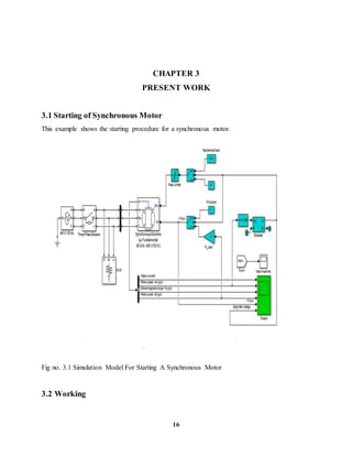 16
CHAPTER 3
PRESENT WORK
3.1 Starting of Synchronous Motor
This example shows the starting procedure for a synchronous motor.
Fig no. 3.1 Simulation Model For Starting A Synchronous Motor
3.2 Working
 