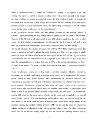 17
When a synchronous motor is started, the excitation DC voltage is not applied to the field
winding. The motor is started in induction machine mode with currents induced in the damper
and field windings. A resistor is connected across the field winding in order to produce an
acceptable field current and to limit voltage induced across the field winding. Then when speed
reaches a preset value near synchronous speed, the field winding is connected to the DC voltage
source and the motor synchronizes on the system frequency.
In the synchronous machine model, the field winding terminals are not available. Instead, a
Simulink signal representing the field voltage must be applied at the Vf input of the machine.
Therefore if the Vf input is left unconnected, a zero field voltage is applied on the rotor. In other
words, the field winding is short-circuited. In this example, the field current (idf) and a gain
block (R_start) are used to implement the resistance connected across the field winding.
This model illustrates the starting procedure of a 60-kVA 400-V 50Hz synchronous motor. The
motor is started at no load by closing the circuit breaker at t=0.1s . A 2 pu resistor is initially
connected across the field winding. When the rotor speed reaches 0.99 pu, the "R_start" resistor
is disconnected from the field terminals and it is replaced by the "Vf source" (1 pu). At the same
time, the mechanical power is ramped from zero to 50% of the nominal mechanical power (Pm =
-0.5 pu) in one second. The motor locks into step at synchronous speed (1 pu) at approximately t
= 1.3 s.
Today Synchronous motors are widely used in modern societies: industrial, commercial,
agricultural, and domestic applications as constant-speed motors or as compensators for reactive
power control in large power systems. Also understanding the machine’s behaviour and
determining its equivalent network and performance characteristics are of prime importance to a
power engineer. Synchronous motors are three phase AC motors which run at synchronous
speed, without slip. Synchronous motors have the following characteristics . A three-phase stator
similar to that of an induction motor. Medium voltage stators are often used. - A wound rotor-
rotating field which has the same number of poles as the stator, and is supplied by an external
source of direct current (DC). Both brush-type and brushless exciters are used to supply the DC
field current to the rotor. With the rotor at standstill and a three-phase voltage applied to the
armature winding, the resultant rotating armature MMF moves past the rotor at synchronous
velocity, producing an alternating torque with an average value of zero. The plain synchronous
motor thus has no inherent starting torque. To start the motor, the following methods may be
 