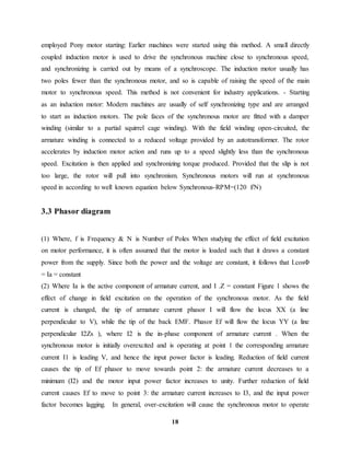 18
employed Pony motor starting: Earlier machines were started using this method. A small directly
coupled induction motor is used to drive the synchronous machine close to synchronous speed,
and synchronizing is carried out by means of a synchroscope. The induction motor usually has
two poles fewer than the synchronous motor, and so is capable of raising the speed of the main
motor to synchronous speed. This method is not convenient for industry applications. - Starting
as an induction motor: Modern machines are usually of self synchronizing type and are arranged
to start as induction motors. The pole faces of the synchronous motor are fitted with a damper
winding (similar to a partial squirrel cage winding). With the field winding open-circuited, the
armature winding is connected to a reduced voltage provided by an autotransformer. The rotor
accelerates by induction motor action and runs up to a speed slightly less than the synchronous
speed. Excitation is then applied and synchronizing torque produced. Provided that the slip is not
too large, the rotor will pull into synchronism. Synchronous motors will run at synchronous
speed in according to well known equation below Synchronous-RPM=(120 f/N)
3.3 Phasor diagram
(1) Where, f is Frequency & N is Number of Poles When studying the effect of field excitation
on motor performance, it is often assumed that the motor is loaded such that it draws a constant
power from the supply. Since both the power and the voltage are constant, it follows that I.cosΦ
= Ia = constant
(2) Where Ia is the active component of armature current, and I .Z = constant Figure 1 shows the
effect of change in field excitation on the operation of the synchronous motor. As the field
current is changed, the tip of armature current phasor I will flow the locus XX (a line
perpendicular to V), while the tip of the back EMF. Phasor Ef will flow the locus YY (a line
perpendicular I2Zs ), where I2 is the in-phase component of armature current . When the
synchronous motor is initially overexcited and is operating at point 1 the corresponding armature
current I1 is leading V, and hence the input power factor is leading. Reduction of field current
causes the tip of Ef phasor to move towards point 2: the armature current decreases to a
minimum (I2) and the motor input power factor increases to unity. Further reduction of field
current causes Ef to move to point 3: the armature current increases to I3, and the input power
factor becomes lagging. In general, over-excitation will cause the synchronous motor to operate
 