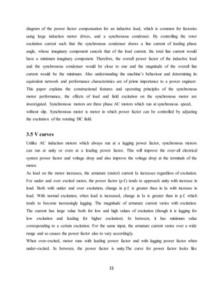 22
diagram of the power factor compensation for an inductive load, which is common for factories
using large induction motor drives, and a synchronous condenser. By controlling the rotor
excitation current such that the synchronous condenser draws a line current of leading phase
angle, whose imaginary component cancels that of the load current, the total line current would
have a minimum imaginary component. Therefore, the overall power factor of the inductive load
and the synchronous condenser would be close to one and the magnitude of the overall line
current would be the minimum. Also understanding the machine’s behaviour and determining its
equivalent network and performance characteristics are of prime importance to a power engineer.
This paper explains the constructional features and operating principles of the synchronous
motor performance, the effects of load and field excitation on the synchronous motor are
investigated. Synchronous motors are three phase AC motors which run at synchronous speed,
without slip. Synchronous motor is motor in which power factor can be controlled by adjusting
the excitation of the rotating DC field.
3.5 V curves
Unlike AC induction motors which always run at a lagging power factor, synchronous motors
can run at unity or even at a leading power factor. This will improve the over-all electrical
system power factor and voltage drop and also improve the voltage drop at the terminals of the
motor.
As load on the motor increases, the armature (stator) current Ia increases regardless of excitation.
For under and over excited motor, the power factor (p.f.) tends to approach unity with increase in
load. Both with under and over excitation, change in p.f. is greater than in Ia with increase in
load. With normal excitation, when load is increased, change in Ia is greater than in p.f. which
tends to become increasingly lagging. The magnitude of armature current varies with excitation.
The current has large value both for low and high values of excitation (though it is lagging for
low excitation and leading for higher excitation). In between, it has minimum value
corresponding to a certain excitation. For the same input, the armature current varies over a wide
range and so causes the power factor also to vary accordingly.
When over-excited, motor runs with leading power factor and with lagging power factor when
under-excited. In between, the power factor is unity.The curve for power factor looks like
 