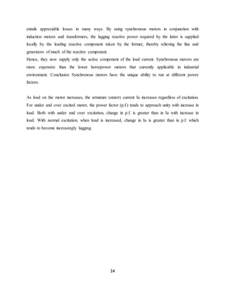 24
entails appreciable losses in many ways. By using synchronous motors in conjunction with
induction motors and transformers, the lagging reactive power required by the latter is supplied
locally by the leading reactive component taken by the former, thereby relieving the line and
generators of much of the reactive component.
Hence, they now supply only the active component of the load current. Synchronous motors are
more expensive than the lower horsepower motors that currently applicable in industrial
environment. Conclusion Synchronous motors have the unique ability to run at different power
factors.
As load on the motor increases, the armature (stator) current Ia increases regardless of excitation.
For under and over excited motor, the power factor (p.f.) tends to approach unity with increase in
load. Both with under and over excitation, change in p.f. is greater than in Ia with increase in
load. With normal excitation, when load is increased, change in Ia is greater than in p.f. which
tends to become increasingly lagging.
 