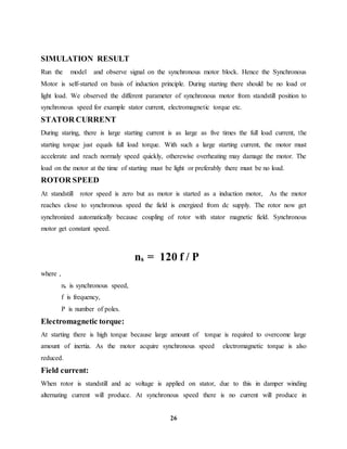 26
SIMULATION RESULT
Run the model and observe signal on the synchronous motor block. Hence the Synchronous
Motor is self-started on basis of induction principle. During starting there should be no load or
light load. We observed the different parameter of synchronous motor from standstill position to
synchronous speed for example stator current, electromagnetic torque etc.
STATOR CURRENT
During staring, there is large starting current is as large as five times the full load current, the
starting torque just equals full load torque. With such a large starting current, the motor must
accelerate and reach normaly speed quickly, otherewise overheating may damage the motor. The
load on the motor at the time of starting must be light or preferably there must be no load.
ROTOR SPEED
At standstill rotor speed is zero but as motor is started as a induction motor, As the motor
reaches close to synchronous speed the field is energized from dc supply. The rotor now get
synchronized automatically because coupling of rotor with stator magnetic field. Synchronous
motor get constant speed.
ns = 120 f / P
where ,
ns is synchronous speed,
f is frequency,
P is number of poles.
Electromagnetic torque:
At starting there is high torque because large amount of torque is required to overcome large
amount of inertia. As the motor acquire synchronous speed electromagnetic torque is also
reduced.
Field current:
When rotor is standstill and ac voltage is applied on stator, due to this in damper winding
alternating current will produce. At synchronous speed there is no current will produce in
 
