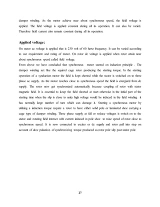 27
damper winding. As the motor achieve near about synchronous speed, the field voltage is
applied. The field voltage is applied constant during all its operation. It can also be varied.
Therefore field current also remain constant during all its operation.
Applied voltage:
On stator ac voltage is applied that is 230 volt of 60 hertz frequency. It can be varied according
to our requirement and rating of motor. On rotor dc voltage is applied when rotor attain near
about synchronous speed called field voltage.
From above we have concluded that synchronous motor started on induction principle . The
damper winding act like the squirrel cage rotor producing the starting torque. In the starting
operation of a synduction motor the field is kept shorted while the stator is switched on to three
phase ac supply. As the motor reaches close to synchronous speed the field is energized from dc
supply. The rotor now get synchronized automatically because coupling of rotor with stator
magnetic field. It is essential to keep the field shorted at start otherwise in the initial part of the
starting time when the slip is close to unity high voltage would be induced in the field winding it
has normally large number of turn which can damage it. Starting a synchronous motor by
utilizing a induction torque require a rotor to have either solid pole or laminated shoe carrying a
cage type of damper winding. Three phase supply at full or reduce voltages is switch on to the
stator and rotating field interact with current induced in pole shoe to raise speed of rotor close to
synchronous speed. It is now connected to exciter or dc supply and rotor pull into step on
account of slow pulsation of synchronizing torque produced as rotor pole slip past stator pole.
 