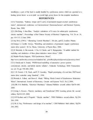 29
installations a part of the load is usually handled by synchronous motors which are operated at a
leading power factor so as to yield an overall high power factor for the complete installation.
REFERENCES
[1] S. Yamamura, “Saliency torque and V-curve of permanent-magnet-excited synchronous
motor”, international conference on Unconventional Electromechanical and Electrical Systems,
Russia, June, 2000.
[2] L.Shi-Dong, L.Jian-Zhao, “Analytic calculation of V-curve for salient-pole synchronous
electric machine”, Proceedings of the Chinese Society of Electrical Engineering, Vol. 28, no. 18,
pp. 110-113, 15 June 2008.
[3] Say M.G. (1983), “ Alternating Current Machines”, 5th edn., pp632, London: Pitman.
[4] Enrique L. Carrillo Arroyo, “Modelling and simulation of permanent magnet synchronous
motor drive system”, M. Sc. Thesis, University of Puerto Rico, 2006.
[5] H. Macbahi, A. Ba-razzouk, J. Xu, A. Cheriti, and V. Rajagopalan, “A unified method for
modeling and simulation of three phase induction motor drives," 2000.
[6] Matlab-Works-Support, “PM Synchronous Motor”,
http://www.mathworks.com/access/helpdesk/hel, p/toolbox/physmod/powersys/powersys.html.
[7] S. Onoda and A. Emadi, “PSIM-based modelling of automotive power systems:
conventional, electric, and hybrid electric vehicles”, Vehicular Technology, IEEE Transactions
on, vol. 53, pp. 390-400, 2004.
[8] C. D. French, J. W. Finch, and P. P. Acarnley, “Rapid prototyping of a real time DSP based
motor drive controller using Simulink”, 1998.
[9] Mostafa.A. Fellani, and Dawo.E. Abaid, “Sliding Mode Control of Synchronous Reluctance
Motor”, International Journal of Electronics, Circuits and Systems Vol.3, No.2, 2009.
[10] DR. P.S. Bimbrha, “Electrical Machinery” Khanna Publisher seventh edition Pp676-680
2009.
[11] Irving L. Kosow , “Electric machinery and Transformer”,PHI Learning private ltd. second
edition, Pp218-225, 2008.
[12] D P Kothari and I J Nagrath, “ Electric machine”, TMH Publishers second edition, Pp 250-
260, 1998.
[13] M. G. Say, “Performance and design of ac machine”, CBS Publishers third edition, Pp250-
260, 2002.
 