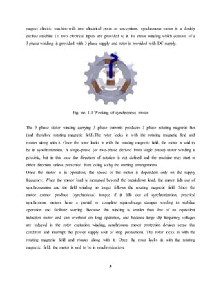 3
magnet electric machine with two electrical ports as exceptions, synchronous motor is a doubly
excited machine i.e. two electrical inputs are provided to it. Its stator winding which consists of a
3 phase winding is provided with 3 phase supply and rotor is provided with DC supply.
Fig. no. 1.1 Working of synchronous motor
The 3 phase stator winding carrying 3 phase currents produces 3 phase rotating magnetic flux
(and therefore rotating magnetic field).The rotor locks in with the rotating magnetic field and
rotates along with it. Once the rotor locks in with the rotating magnetic field, the motor is said to
be in synchronization. A single-phase (or two-phase derived from single phase) stator winding is
possible, but in this case the direction of rotation is not defined and the machine may start in
either direction unless prevented from doing so by the starting arrangements.
Once the motor is in operation, the speed of the motor is dependent only on the supply
frequency. When the motor load is increased beyond the breakdown load, the motor falls out of
synchronization and the field winding no longer follows the rotating magnetic field. Since the
motor cannot produce (synchronous) torque if it falls out of synchronization, practical
synchronous motors have a partial or complete squirrel-cage damper winding to stabilize
operation and facilitate starting. Because this winding is smaller than that of an equivalent
induction motor and can overheat on long operation, and because large slip-frequency voltages
are induced in the rotor excitation winding, synchronous motor protection devices sense this
condition and interrupt the power supply (out of step protection). The rotor locks in with the
rotating magnetic field and rotates along with it. Once the rotor locks in with the rotating
magnetic field, the motor is said to be in synchronization.
 