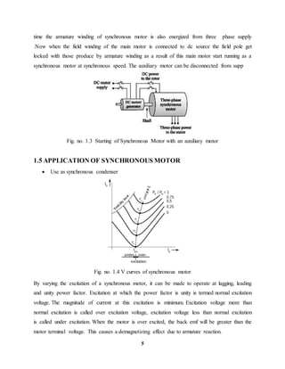5
time the armature winding of synchronous motor is also energized from three phase supply
.Now when the field winding of the main motor is connected to dc source the field pole get
locked with those produce by armature winding as a result of this main motor start running as a
synchronous motor at synchronous speed. The auxiliary motor can be disconnected from supp
Fig. no. 1.3 Starting of Synchronous Motor with an auxiliary motor
1.5 APPLICATION OF SYNCHRONOUS MOTOR
 Use as synchronous condenser
Fig. no. 1.4 V curves of synchronous motor
By varying the excitation of a synchronous motor, it can be made to operate at lagging, leading
and unity power factor. Excitation at which the power factor is unity is termed normal excitation
voltage. The magnitude of current at this excitation is minimum. Excitation voltage more than
normal excitation is called over excitation voltage, excitation voltage less than normal excitation
is called under excitation. When the motor is over excited, the back emf will be greater than the
motor terminal voltage. This causes a demagnetizing effect due to armature reaction.
 