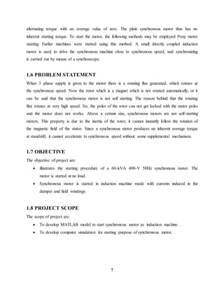 7
alternating torque with an average value of zero. The plain synchronous motor thus has no
inherent starting torque. To start the motor, the following methods may be employed Pony motor
starting: Earlier machines were started using this method. A small directly coupled induction
motor is used to drive the synchronous machine close to synchronous speed, and synchronizing
is carried out by means of a synchroscope.
1.6 PROBLEM STATEMENT
When 3 phase supply is given to the motor there is a rotating flux generated, which rotates at
the synchronous speed. Now the rotor which is a magnet which is not rotated automatically, or it
can be said that the synchronous motor is not self starting. The reason behind that the rotating
flux rotates at very high speed. So, the poles of the rotor can not get locked with the stator poles
and the motor does not works. Above a certain size, synchronous motors are not self-starting
motors. This property is due to the inertia of the rotor; it cannot instantly follow the rotation of
the magnetic field of the stator. Since a synchronous motor produces no inherent average torque
at standstill, it cannot accelerate to synchronous speed without some supplemental mechanism.
1.7 OBJECTIVE
The objective of project are:
 illustrates the starting procedure of a 60-kVA 400-V 50Hz synchronous motor. The
motor is started at no load.
 Synchronous motor is started in induction machine mode with currents induced in the
damper and field windings.
1.8 PROJECT SCOPE
The scope of project are:
 To develop MATLAB model to start synchronous motor as induction machine .
 To develop computer simulation for starting purpose of synchronous motor.
 